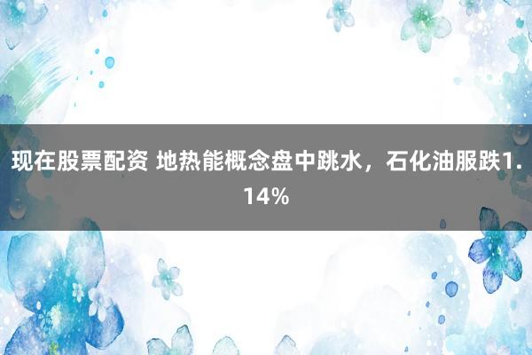 现在股票配资 地热能概念盘中跳水，石化油服跌1.14%