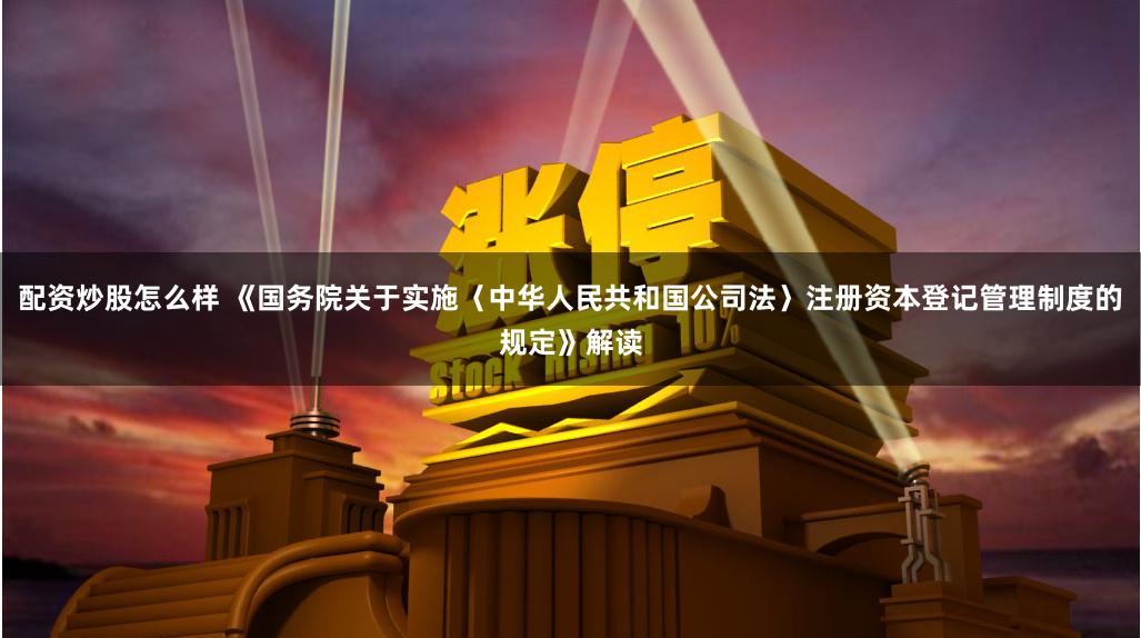 配资炒股怎么样 《国务院关于实施〈中华人民共和国公司法〉注册资本登记管理制度的规定》解读