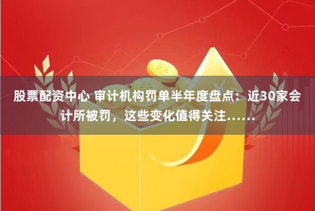 股票配资中心 审计机构罚单半年度盘点：近30家会计所被罚，这些变化值得关注……