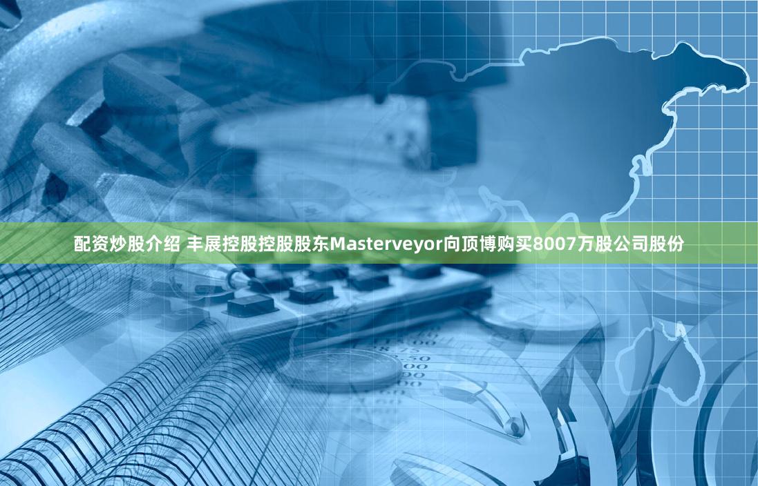 配资炒股介绍 丰展控股控股股东Masterveyor向顶博购买8007万股公司股份