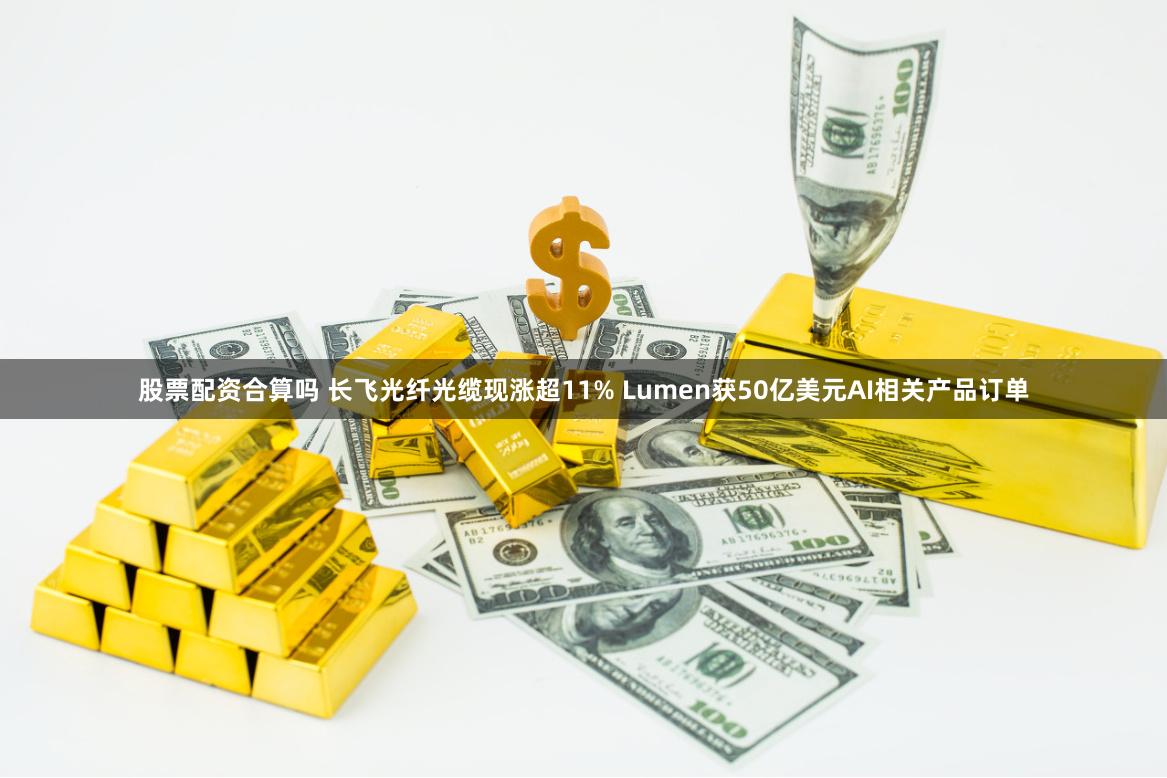 股票配资合算吗 长飞光纤光缆现涨超11% Lumen获50亿美元AI相关产品订单