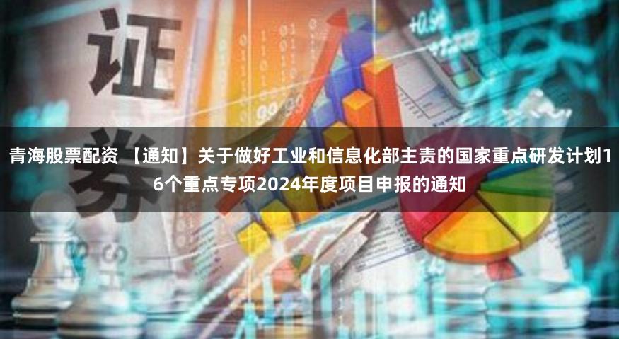 青海股票配资 【通知】关于做好工业和信息化部主责的国家重点研发计划16个重点专项2024年度项目申报的通知