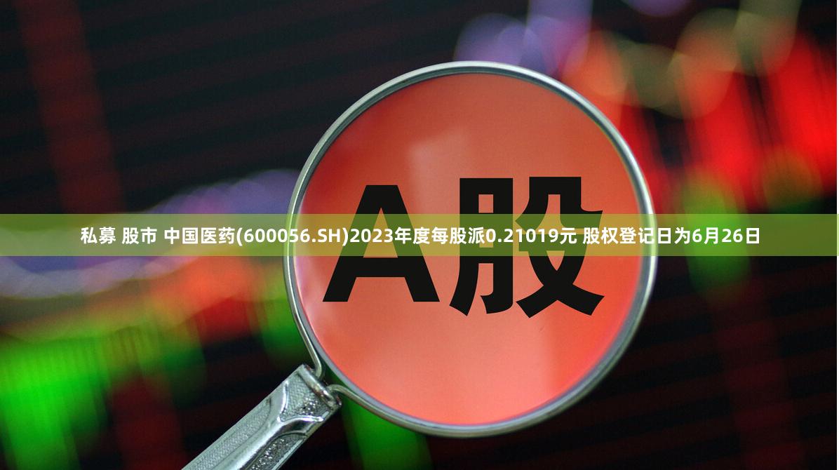 私募 股市 中国医药(600056.SH)2023年度每股派0.21019元 股权登记日为6月26日