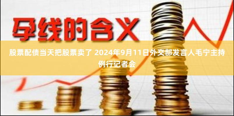 股票配债当天把股票卖了 2024年9月11日外交部发言人毛宁主持例行记者会