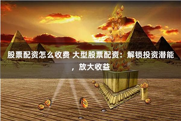 股票配资怎么收费 大型股票配资：解锁投资潜能，放大收益