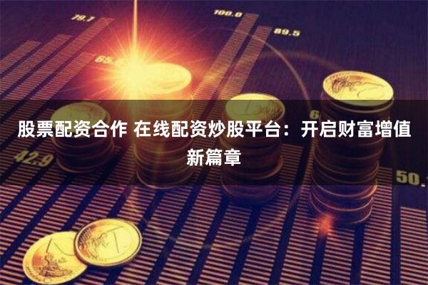 股票配资合作 在线配资炒股平台：开启财富增值新篇章