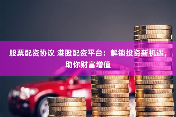 股票配资协议 港股配资平台：解锁投资新机遇，助你财富增值