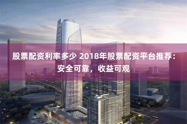 股票配资利率多少 2018年股票配资平台推荐：安全可靠，收益可观
