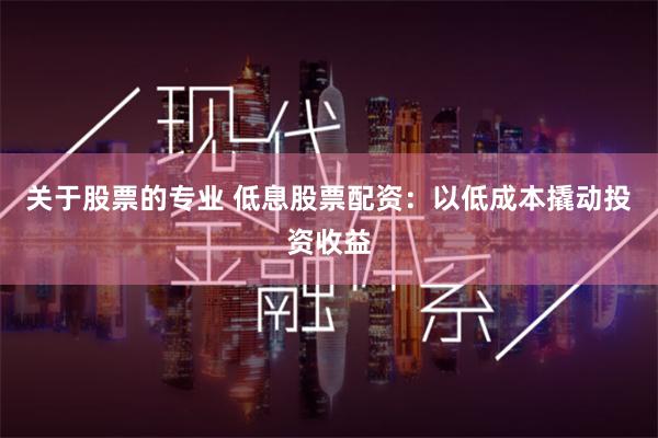 关于股票的专业 低息股票配资：以低成本撬动投资收益