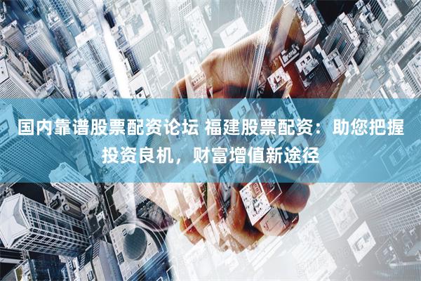国内靠谱股票配资论坛 福建股票配资：助您把握投资良机，财富增值新途径