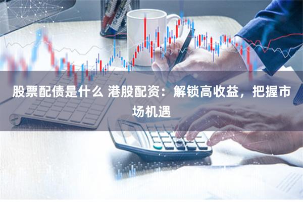 股票配债是什么 港股配资：解锁高收益，把握市场机遇