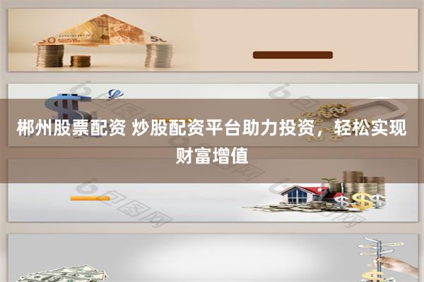 郴州股票配资 炒股配资平台助力投资，轻松实现财富增值