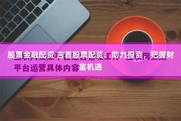 股票金融配资 吉首股票配资：助力投资，把握财富机遇