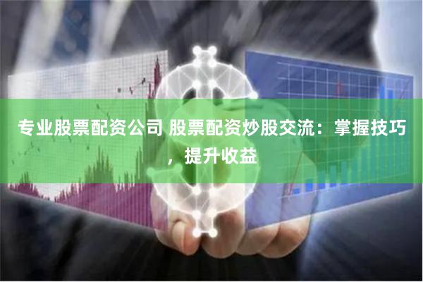 专业股票配资公司 股票配资炒股交流：掌握技巧，提升收益
