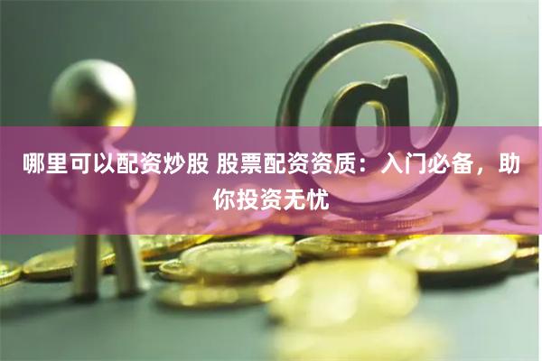 哪里可以配资炒股 股票配资资质：入门必备，助你投资无忧