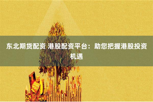 东北期货配资 港股配资平台：助您把握港股投资机遇