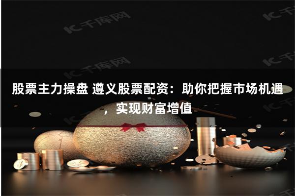 股票主力操盘 遵义股票配资：助你把握市场机遇，实现财富增值