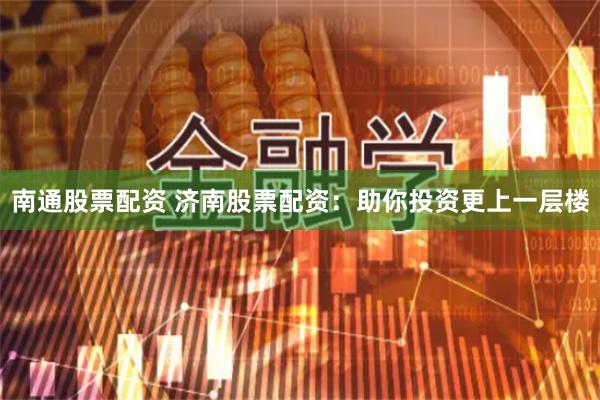 南通股票配资 济南股票配资：助你投资更上一层楼