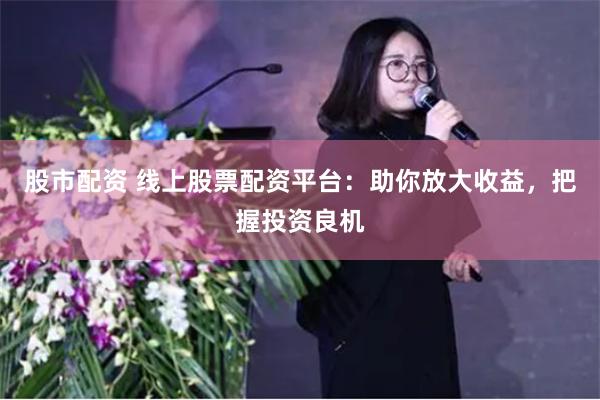 股市配资 线上股票配资平台：助你放大收益，把握投资良机