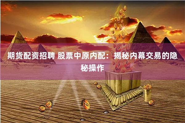 期货配资招聘 股票中原内配：揭秘内幕交易的隐秘操作