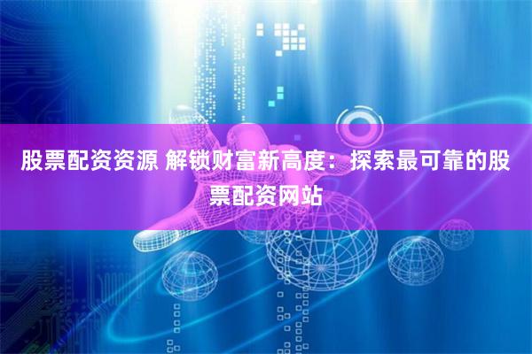 股票配资资源 解锁财富新高度：探索最可靠的股票配资网站