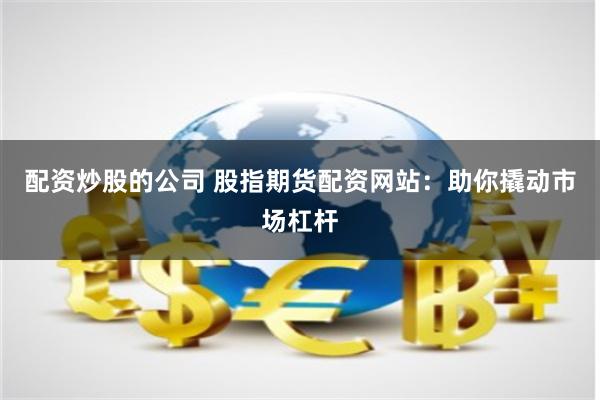 配资炒股的公司 股指期货配资网站：助你撬动市场杠杆