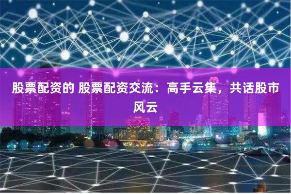 股票配资的 股票配资交流：高手云集，共话股市风云
