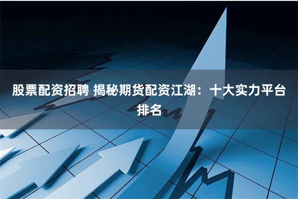 股票配资招聘 揭秘期货配资江湖：十大实力平台排名